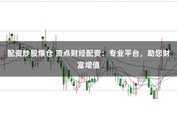 配资炒股爆仓 顶点财经配资：专业平台，助您财富增值