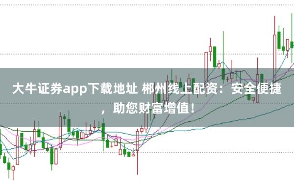 大牛证券app下载地址 郴州线上配资：安全便捷，助您财富增值！