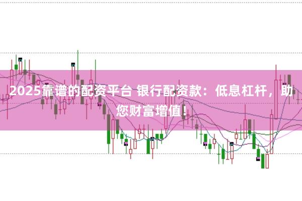 2025靠谱的配资平台 银行配资款：低息杠杆，助您财富增值！