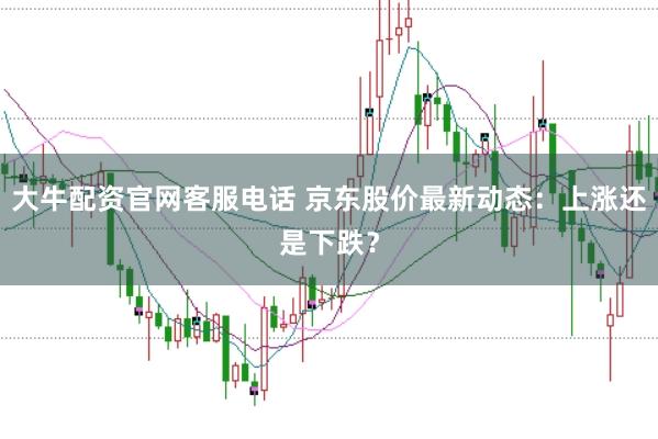 大牛配资官网客服电话 京东股价最新动态：上涨还是下跌？
