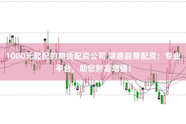 1000元起配的期货配资公司 顺德股票配资：专业平台，助您财富增值！