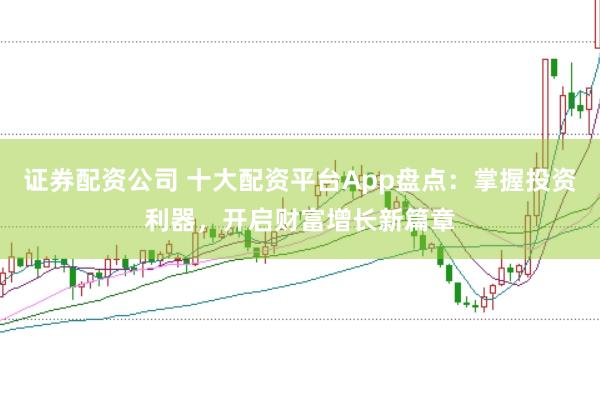 证券配资公司 十大配资平台App盘点：掌握投资利器，开启财富增长新篇章