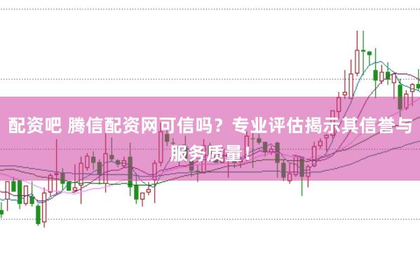 配资吧 腾信配资网可信吗?专业评估揭示其信誉与服务质量!