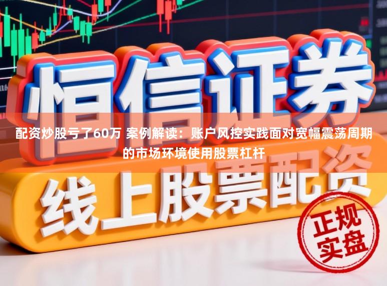 配资炒股亏了60万 案例解读：账户风控实践面对宽幅震荡周期的市场环境使用股票杠杆